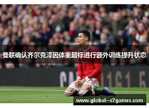 曼联确认齐尔克泽因体重超标进行额外训练提升状态 曼联确认齐尔克泽因体重超标进行额外训练提升状态