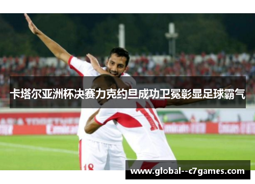 卡塔尔亚洲杯决赛力克约旦成功卫冕彰显足球霸气
